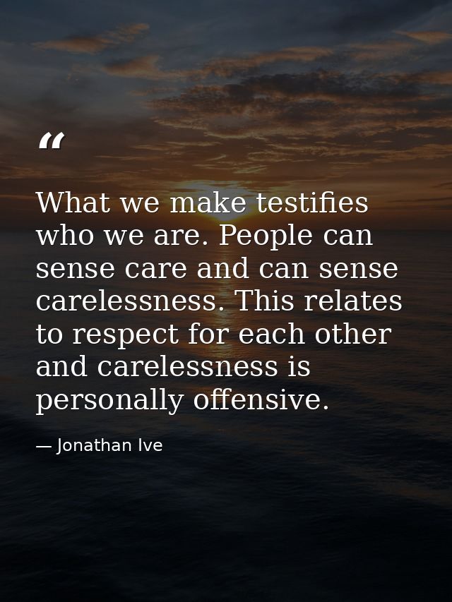 What we make testifies who we are. People can sense care and can sense carelessness. This relates to respect for each ot — Jonathan Ive