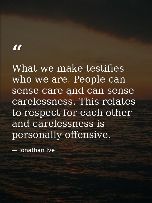 What we make testifies who we are. People can sense care and can sense carelessness. This relates to respect for each ot — Jonathan Ive