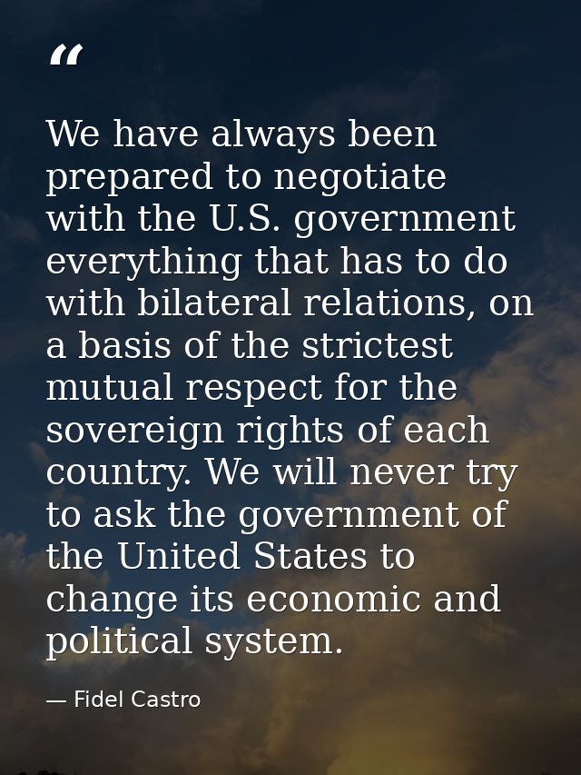 We have always been prepared to negotiate with the U.S. government everything that has to do with bilateral relations, o — Fidel Castro