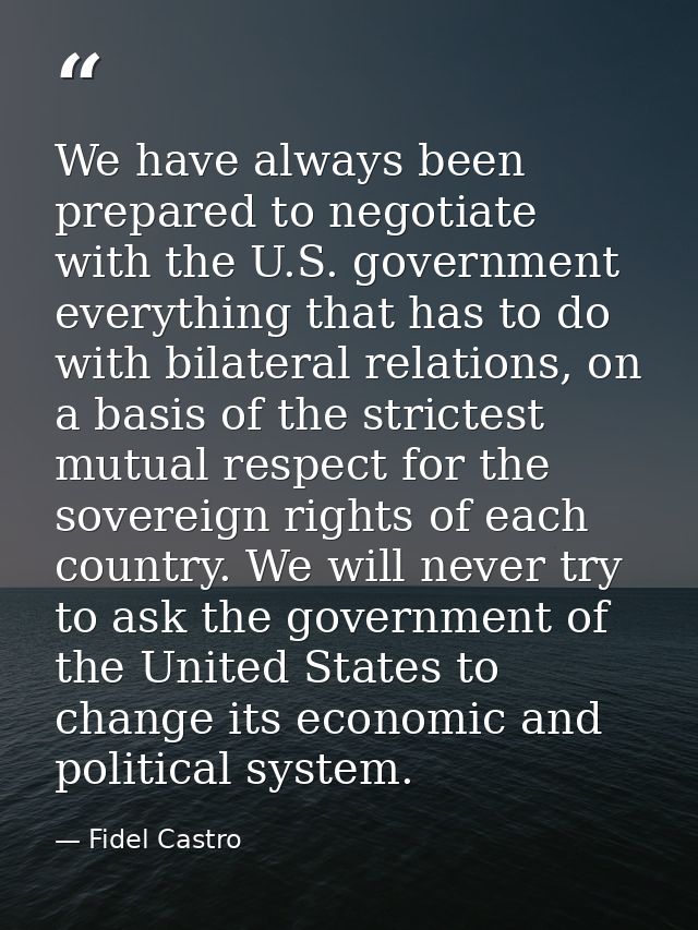 We have always been prepared to negotiate with the U.S. government everything that has to do with bilateral relations, o — Fidel Castro