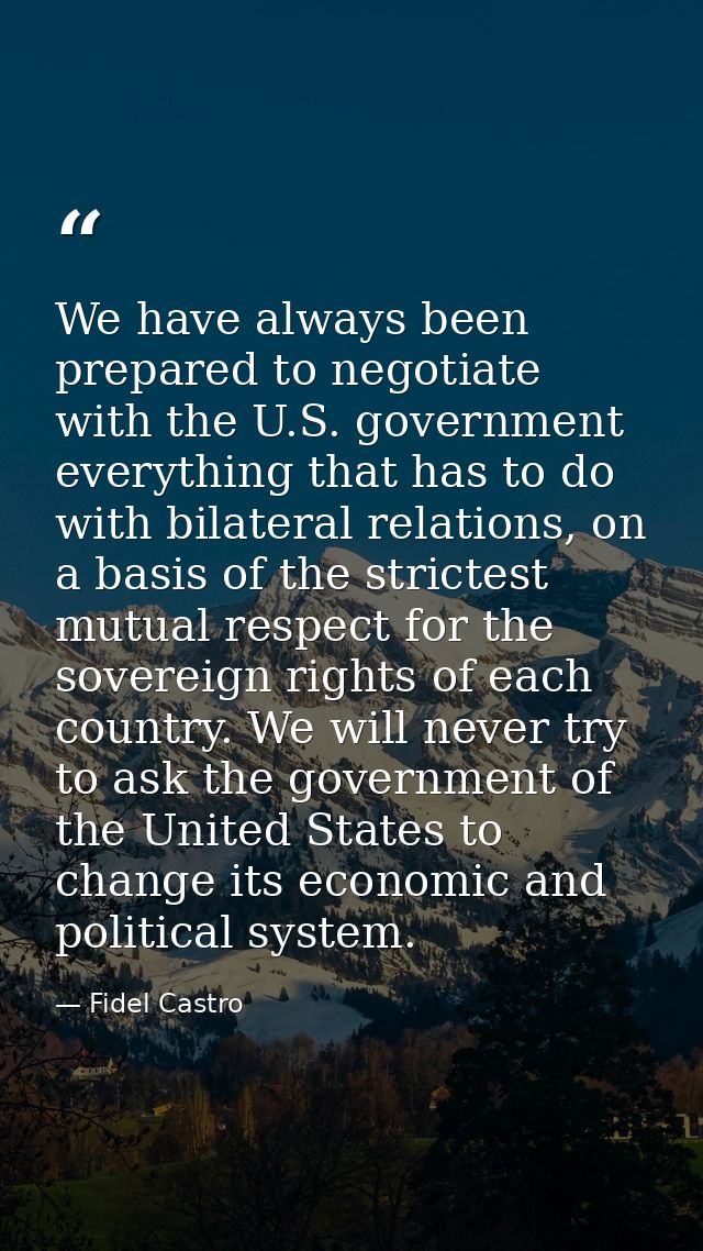 We have always been prepared to negotiate with the U.S. government everything that has to do with bilateral relations, o — Fidel Castro
