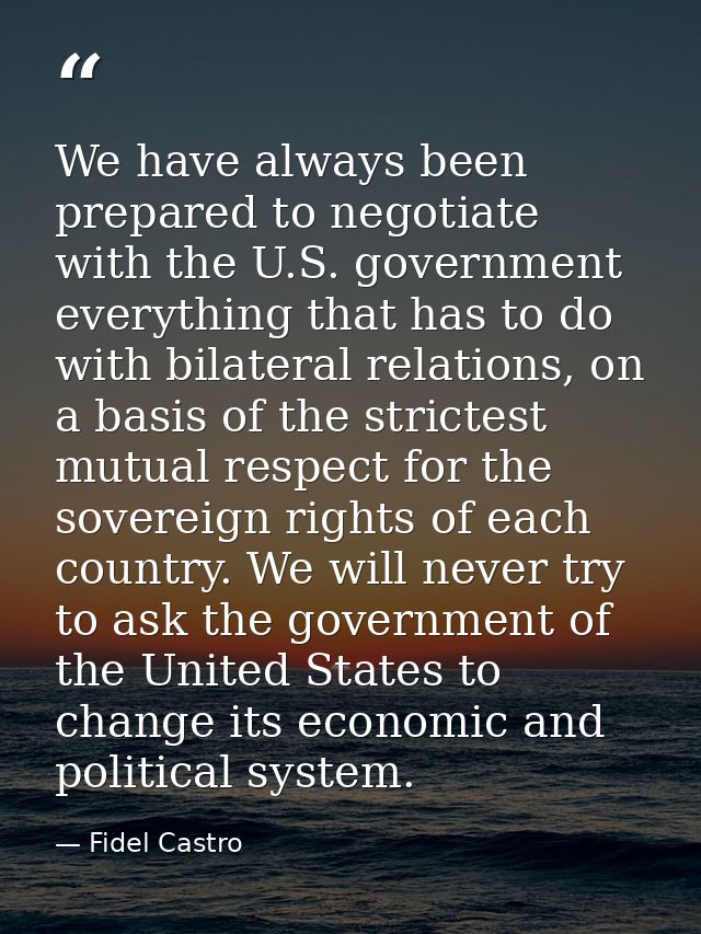 We have always been prepared to negotiate with the U.S. government everything that has to do with bilateral relations, o — Fidel Castro