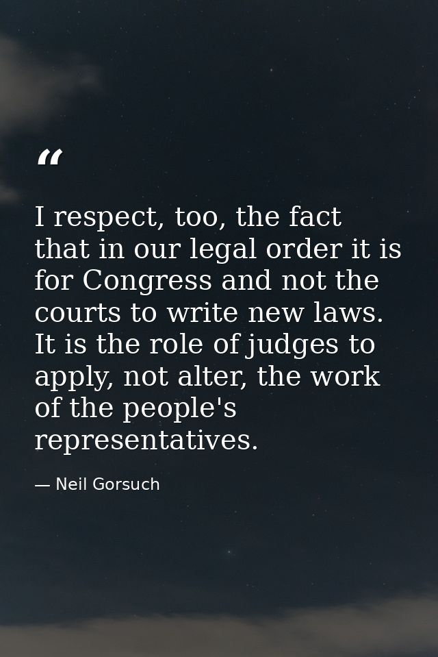 I respect, too, the fact that in our legal order it is for Congress and not the courts to write new laws. It is the role — Neil Gorsuch
