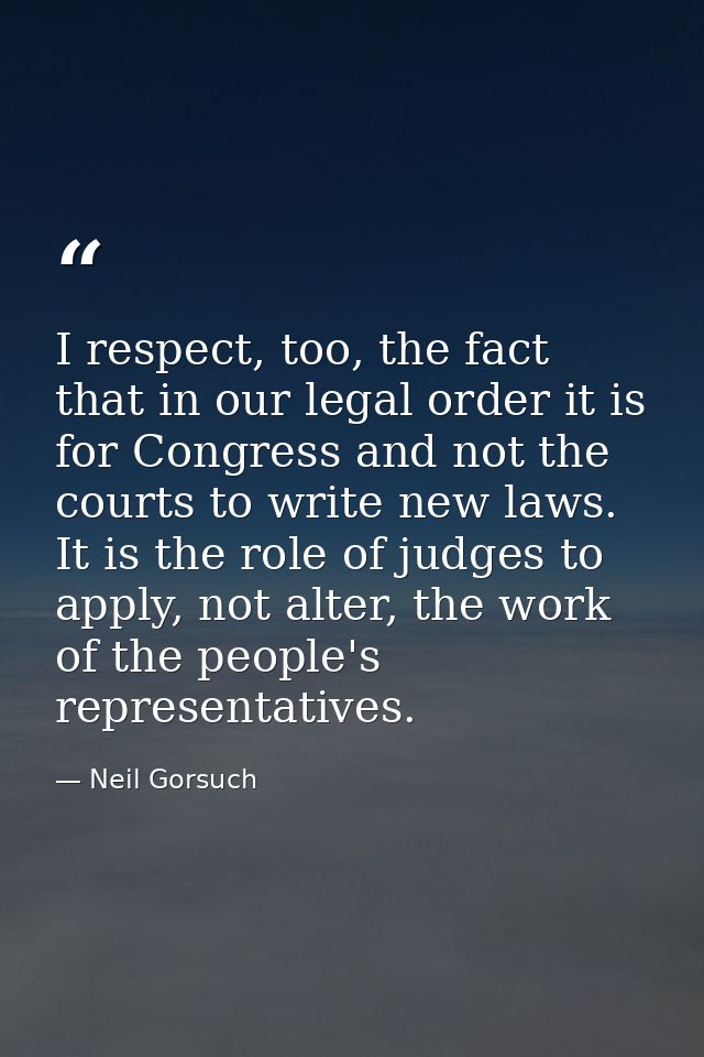 I respect, too, the fact that in our legal order it is for Congress and not the courts to write new laws. It is the role — Neil Gorsuch
