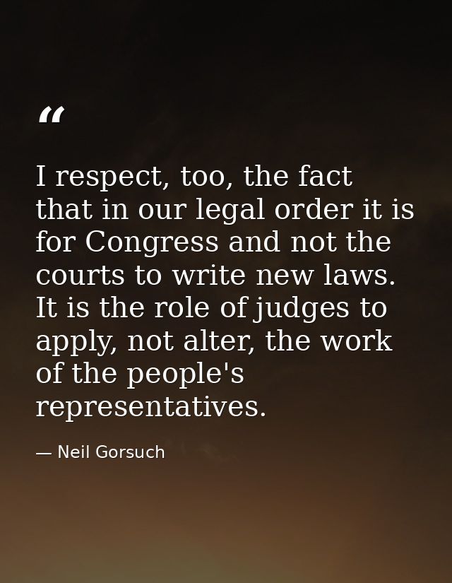 I respect, too, the fact that in our legal order it is for Congress and not the courts to write new laws. It is the role — Neil Gorsuch