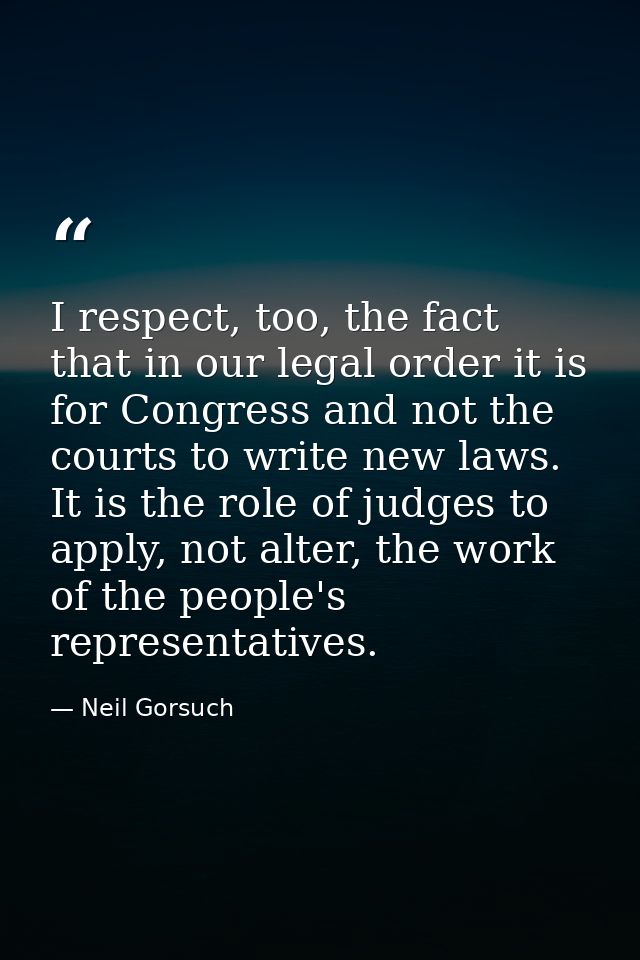 I respect, too, the fact that in our legal order it is for Congress and not the courts to write new laws. It is the role — Neil Gorsuch