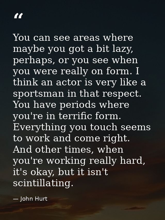 You can see areas where maybe you got a bit lazy, perhaps, or you see when you were really on form. I think an actor is  — John Hurt