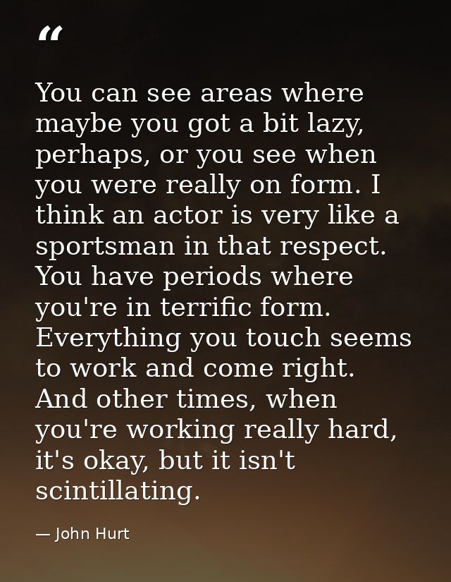You can see areas where maybe you got a bit lazy, perhaps, or you see when you were really on form. I think an actor is  — John Hurt