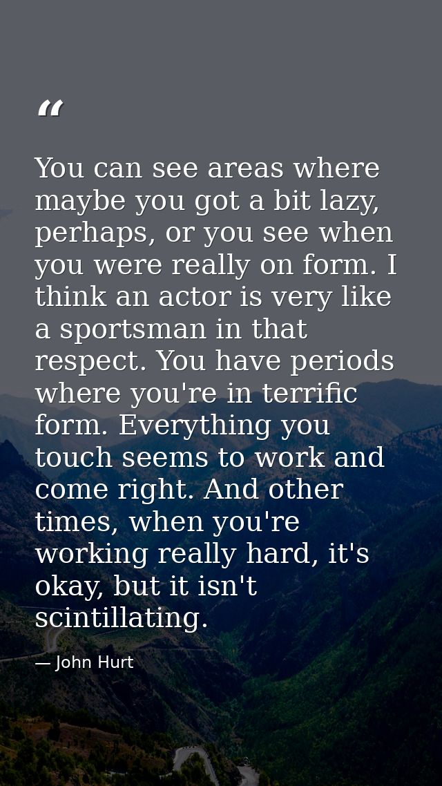 You can see areas where maybe you got a bit lazy, perhaps, or you see when you were really on form. I think an actor is  — John Hurt