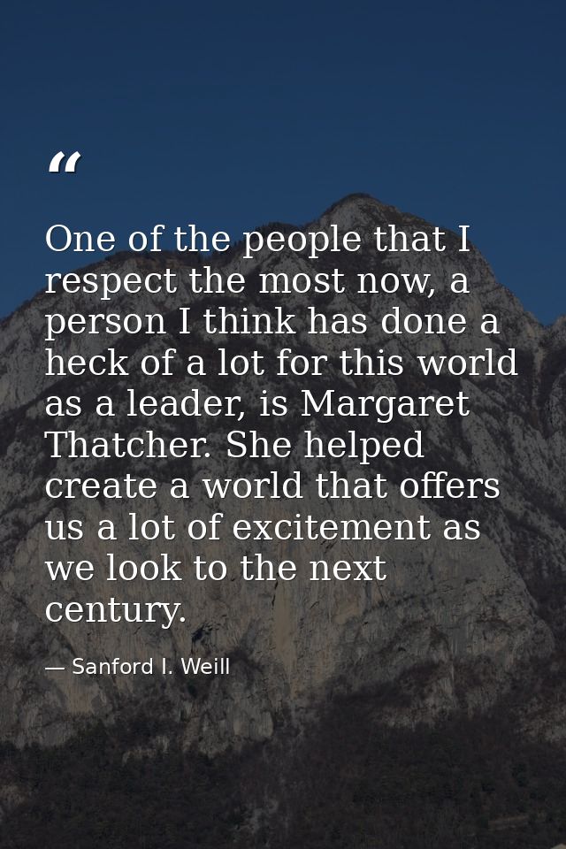 One of the people that I respect the most now, a person I think has done a heck of a lot for this world as a leader, is  — Sanford I. Weill