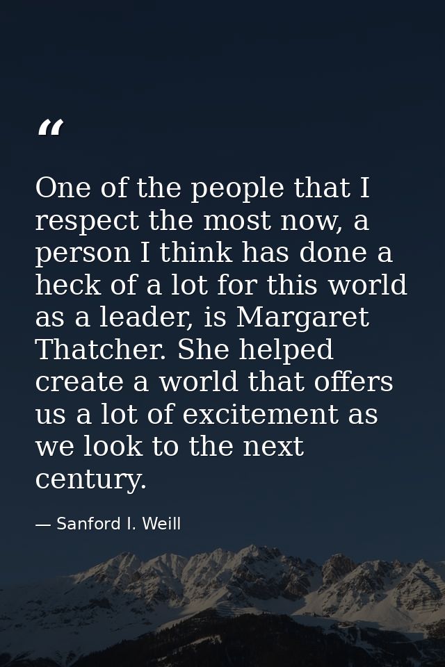 One of the people that I respect the most now, a person I think has done a heck of a lot for this world as a leader, is  — Sanford I. Weill