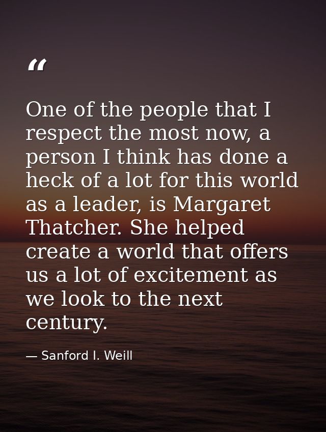 One of the people that I respect the most now, a person I think has done a heck of a lot for this world as a leader, is  — Sanford I. Weill