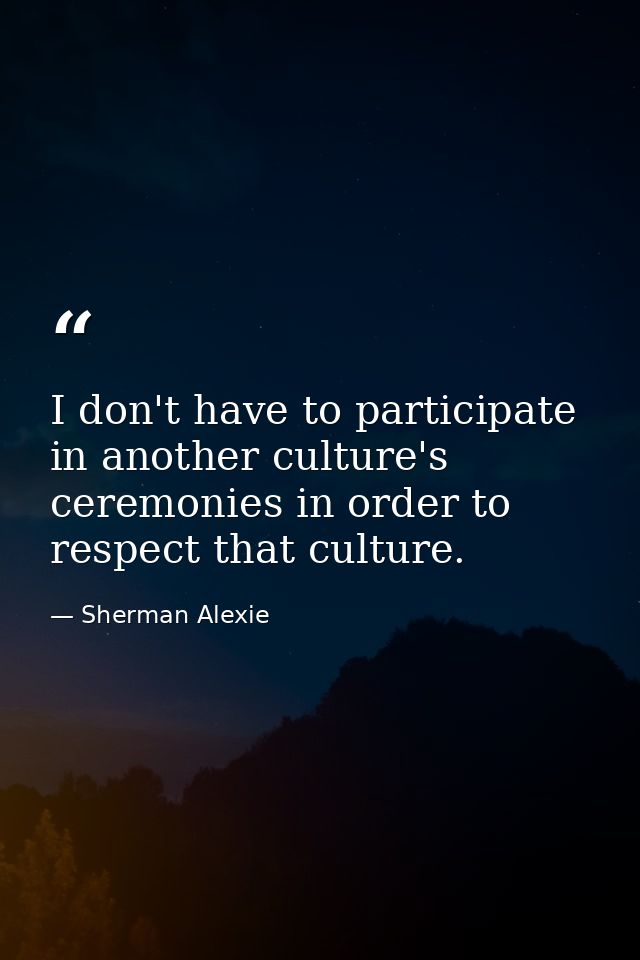 I don't have to participate in another culture's ceremonies in order to respect that culture. — Sherman Alexie