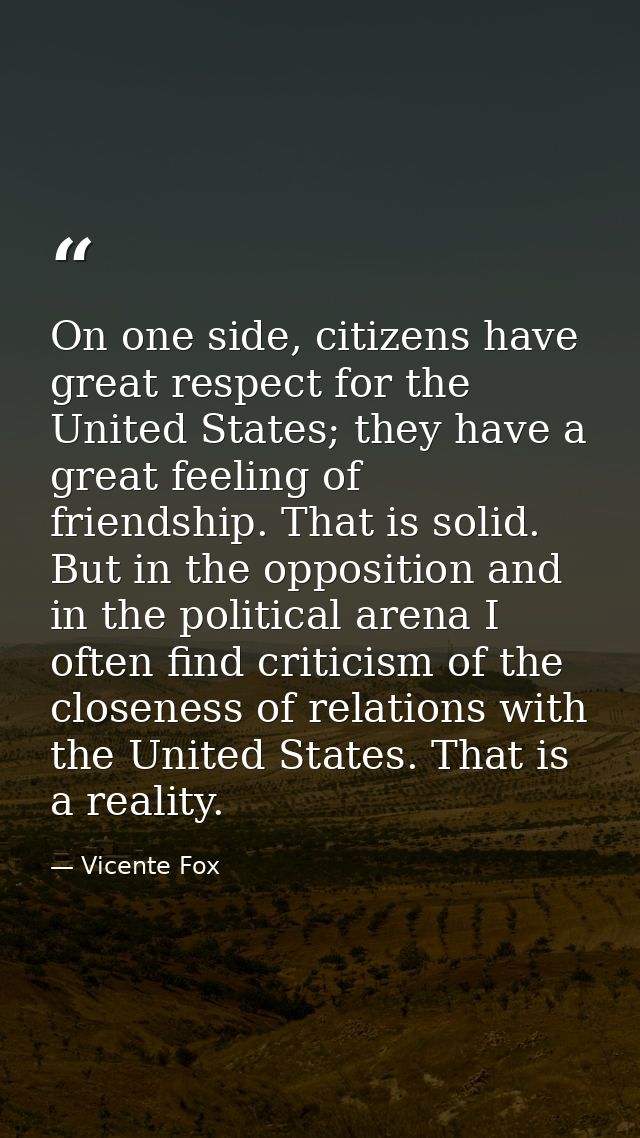 On one side, citizens have great respect for the United States; they have a great feeling of friendship. That is solid.  — Vicente Fox