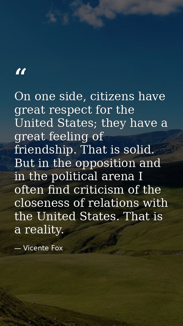 On one side, citizens have great respect for the United States; they have a great feeling of friendship. That is solid.  — Vicente Fox