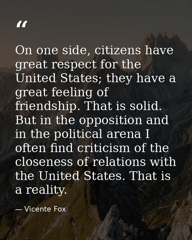 On one side, citizens have great respect for the United States; they have a great feeling of friendship. That is solid.  — Vicente Fox