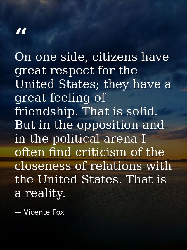 On one side, citizens have great respect for the United States; they have a great feeling of friendship. That is solid.  — Vicente Fox