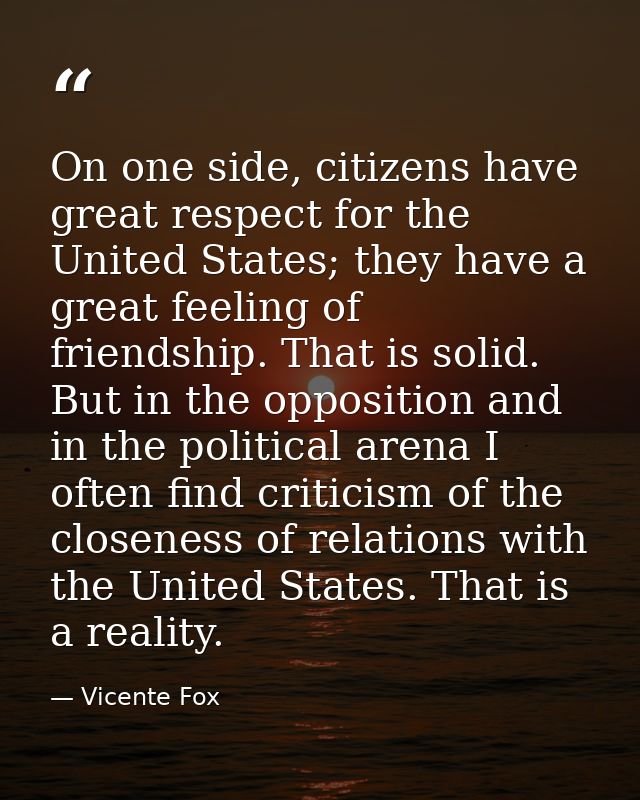 On one side, citizens have great respect for the United States; they have a great feeling of friendship. That is solid.  — Vicente Fox