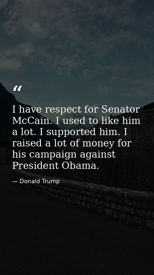 I have respect for Senator McCain. I used to like him a lot. I supported him. I raised a lot of money for his campaign a — Donald Trump