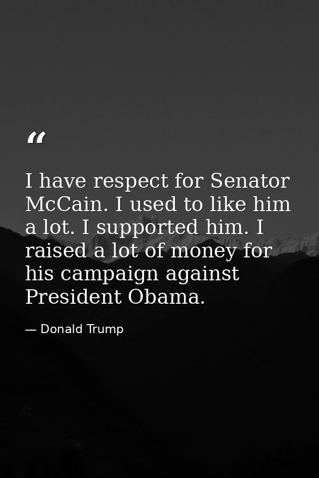 I have respect for Senator McCain. I used to like him a lot. I supported him. I raised a lot of money for his campaign a — Donald Trump