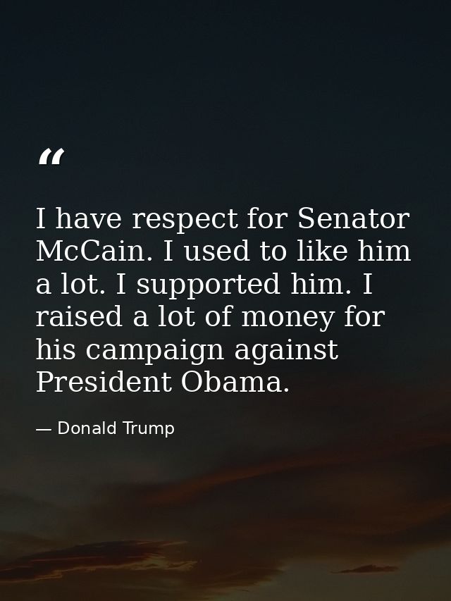 I have respect for Senator McCain. I used to like him a lot. I supported him. I raised a lot of money for his campaign a — Donald Trump