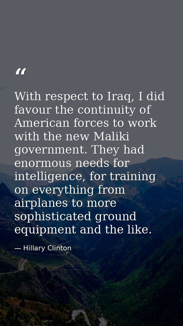 With respect to Iraq, I did favour the continuity of American forces to work with the new Maliki government. They had en — Hillary Clinton