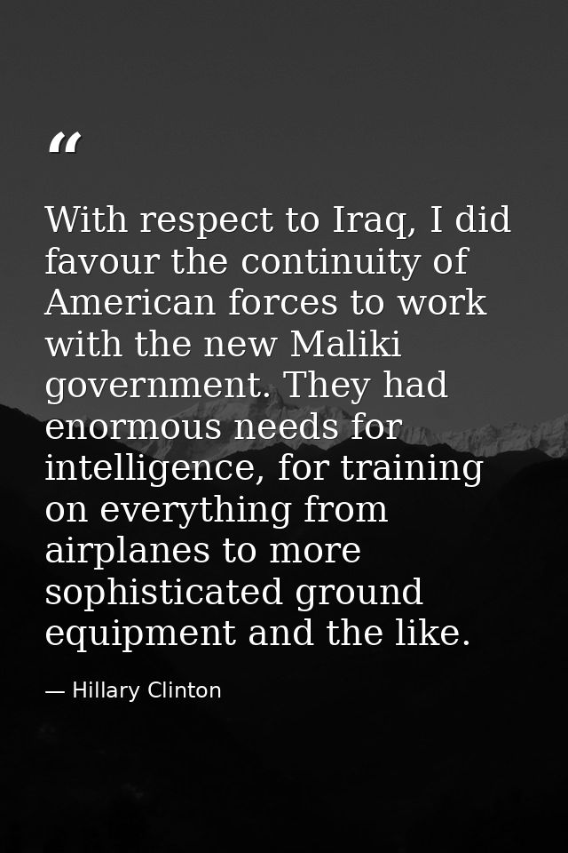 With respect to Iraq, I did favour the continuity of American forces to work with the new Maliki government. They had en — Hillary Clinton