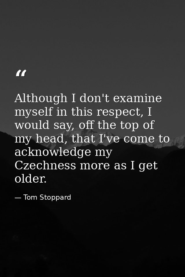 Although I don't examine myself in this respect, I would say, off the top of my head, that I've come to acknowledge my C — Tom Stoppard