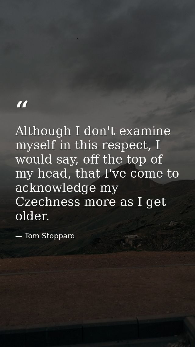 Although I don't examine myself in this respect, I would say, off the top of my head, that I've come to acknowledge my C — Tom Stoppard