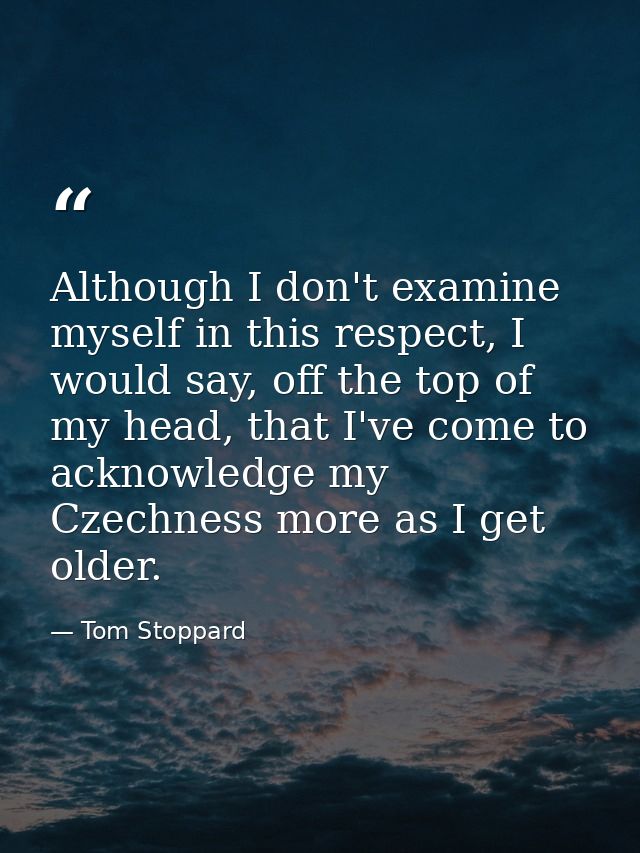Although I don't examine myself in this respect, I would say, off the top of my head, that I've come to acknowledge my C — Tom Stoppard
