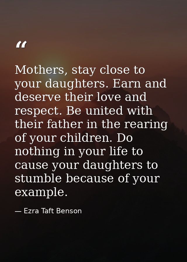 Mothers, stay close to your daughters. Earn and deserve their love and respect. Be united with their father in the reari — Ezra Taft Benson