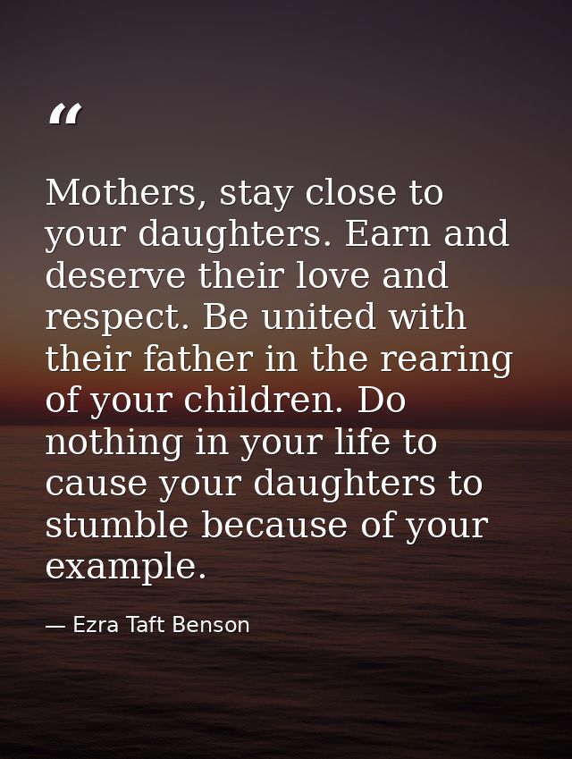 Mothers, stay close to your daughters. Earn and deserve their love and respect. Be united with their father in the reari — Ezra Taft Benson