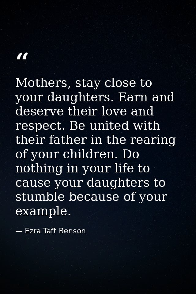 Mothers, stay close to your daughters. Earn and deserve their love and respect. Be united with their father in the reari — Ezra Taft Benson