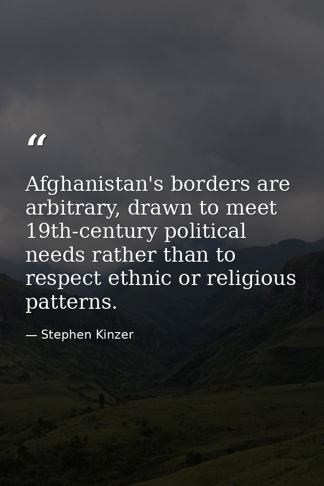 Afghanistan's borders are arbitrary, drawn to meet 19th-century political needs rather than to respect ethnic or religio — Stephen Kinzer