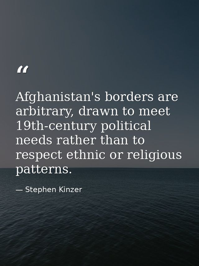 Afghanistan's borders are arbitrary, drawn to meet 19th-century political needs rather than to respect ethnic or religio — Stephen Kinzer