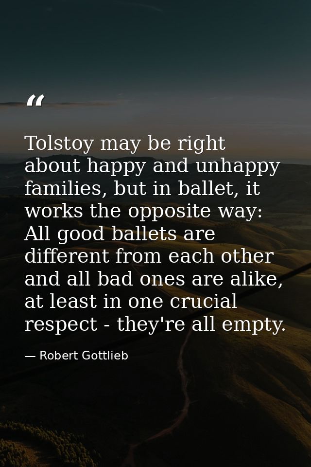 Tolstoy may be right about happy and unhappy families, but in ballet, it works the opposite way: All good ballets are di — Robert Gottlieb