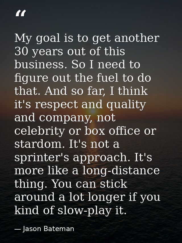 My goal is to get another 30 years out of this business. So I need to figure out the fuel to do that. And so far, I thin — Jason Bateman