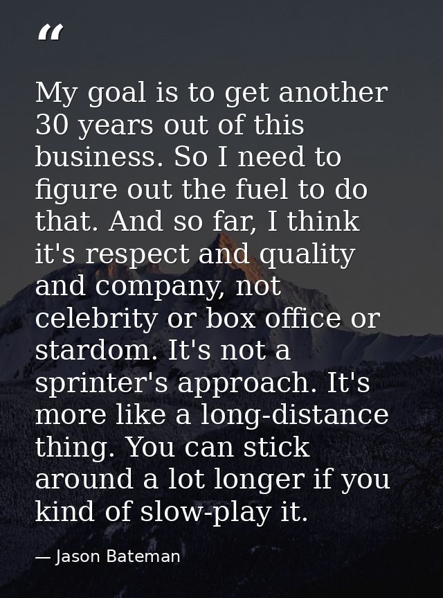 My goal is to get another 30 years out of this business. So I need to figure out the fuel to do that. And so far, I thin — Jason Bateman