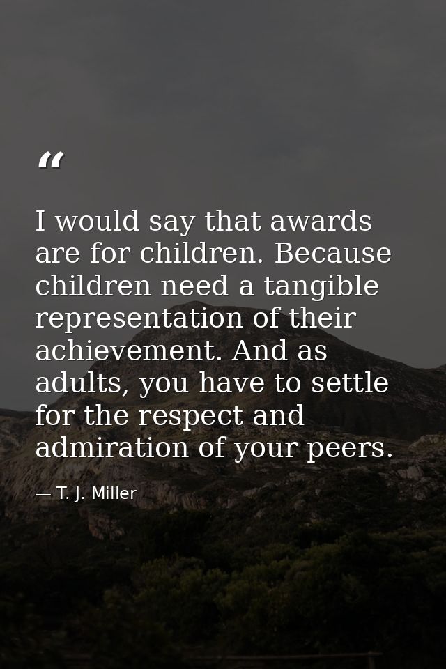 I would say that awards are for children. Because children need a tangible representation of their achievement. And as a — T. J. Miller