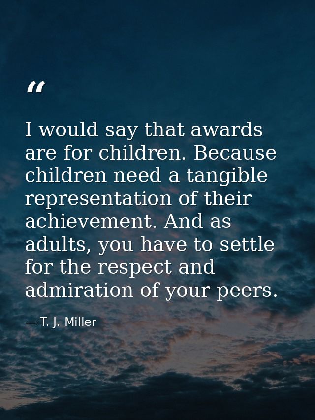 I would say that awards are for children. Because children need a tangible representation of their achievement. And as a — T. J. Miller