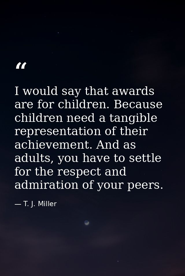 I would say that awards are for children. Because children need a tangible representation of their achievement. And as a — T. J. Miller