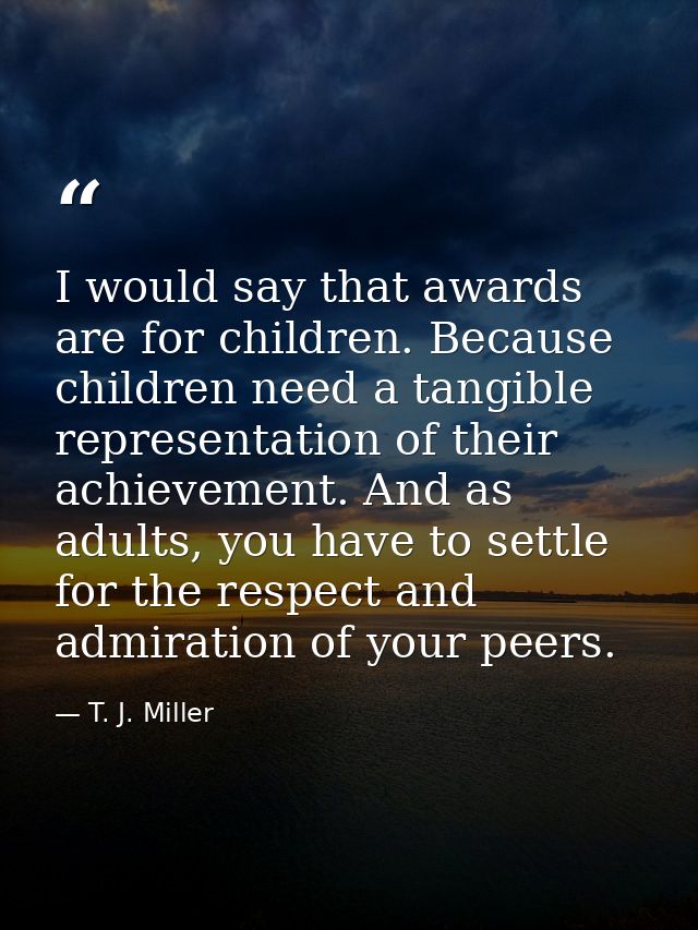 I would say that awards are for children. Because children need a tangible representation of their achievement. And as a — T. J. Miller