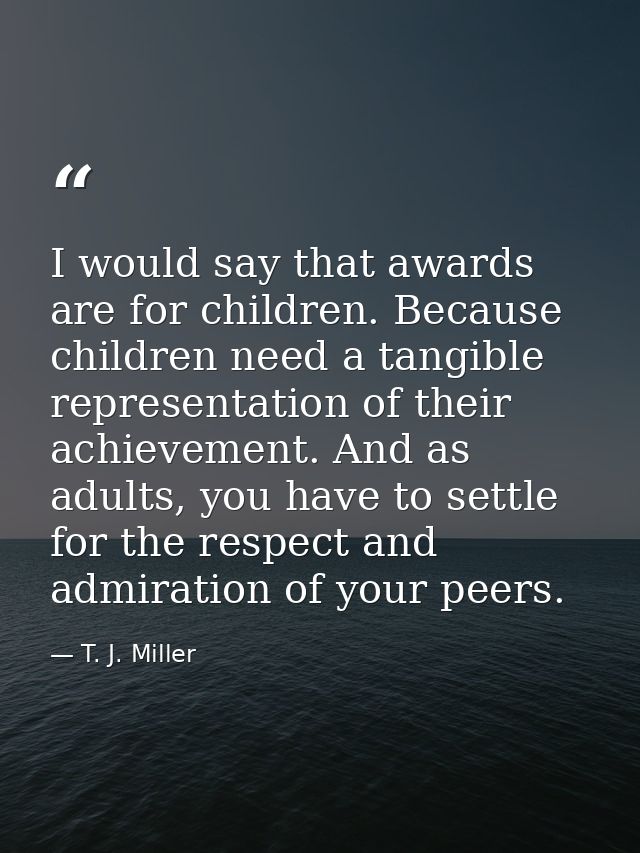 I would say that awards are for children. Because children need a tangible representation of their achievement. And as a — T. J. Miller