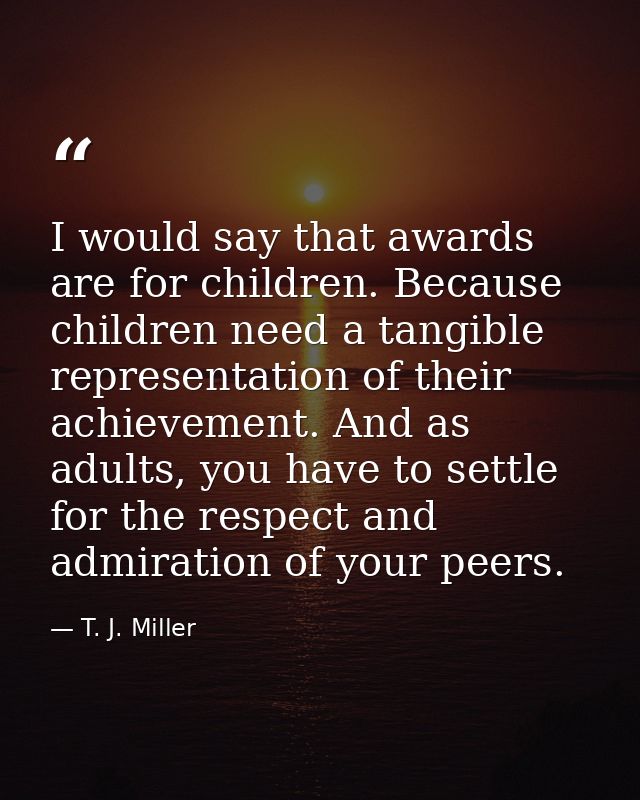 I would say that awards are for children. Because children need a tangible representation of their achievement. And as a — T. J. Miller