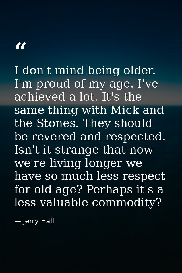 I don't mind being older. I'm proud of my age. I've achieved a lot. It's the same thing with Mick and the Stones. They s — Jerry Hall