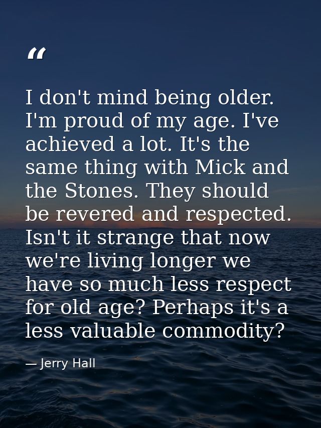 I don't mind being older. I'm proud of my age. I've achieved a lot. It's the same thing with Mick and the Stones. They s — Jerry Hall