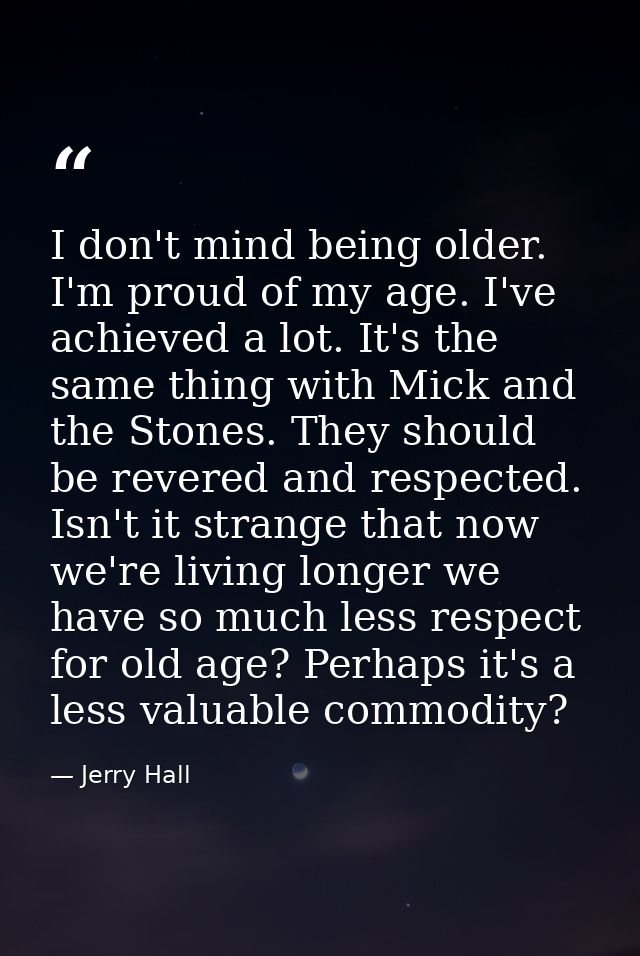 I don't mind being older. I'm proud of my age. I've achieved a lot. It's the same thing with Mick and the Stones. They s — Jerry Hall