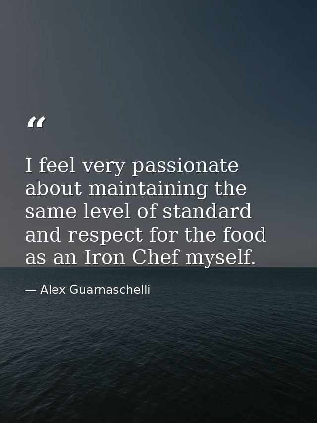 I feel very passionate about maintaining the same level of standard and respect for the food as an Iron Chef myself. — Alex Guarnaschelli