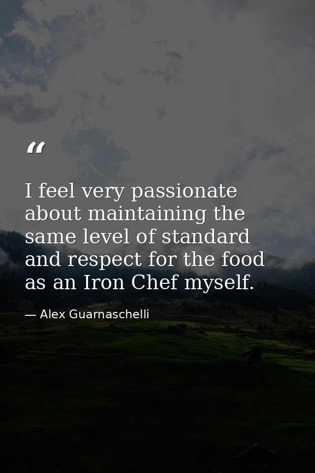 I feel very passionate about maintaining the same level of standard and respect for the food as an Iron Chef myself. — Alex Guarnaschelli