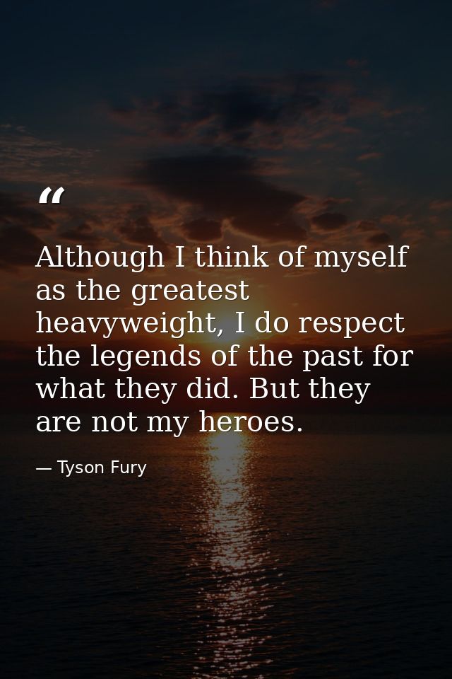 Although I think of myself as the greatest heavyweight, I do respect the legends of the past for what they did. But they — Tyson Fury
